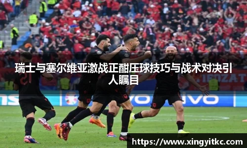 瑞士与塞尔维亚激战正酣压球技巧与战术对决引人瞩目